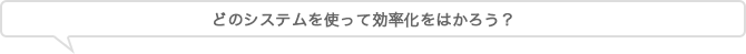 どのシステムを使って効率化をはかろう？