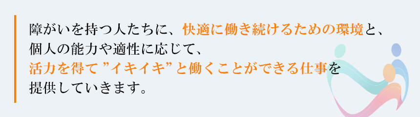 障がいを持つ人たちに、快適に働き続けるための環境と、個人の能力や適性に応じて、活力を得て”いきいき”と活躍ができる仕事を提供していきます。