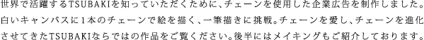 世界で活躍するTSUBAKIを知っていただくために、チェーンを使用した企業広告を制作しました。白いキャンバスに1本のチェーンで絵を描く、一筆描きに挑戦。チェーンを愛し、チェーンを進化させてきたTSUBAKIならではの作品をご覧ください。後半にはメイキングもご紹介しております。