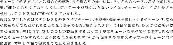 チェーンで絵を描くことは初めての試み。長き道のりの途中には、たくさんのハードルがありました。線が細かくなりすぎないように、ディテールが無くならないように、チェーンのサイズと長さを検討し、テストを重ね下絵作りを行いました。撮影に使用したのはステンレス製のドライブチェーン。形態美・機能美を感じさせるチェーンで、切断や接続をしてもねじれることもなく最適でした。撮影はスタジオに4日間缶詰め。ひとつの絵を完成させるまで、約10時間。ひとつひとつ製品を作るように丁寧にチェーンを並べていきます。また並べたチェーンがずれないようにも気を配ります。朝から深夜まで制作スタッフ一同チェーン並べに没頭。技術と情熱で完成までたどり着きました。